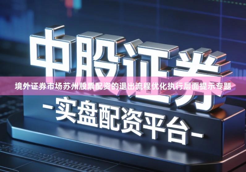 境外证券市场苏州股票配资的退出流程优化执行层面提示专题